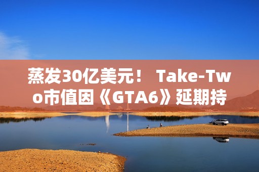 蒸发30亿美元！ Take-Two市值因《GTA6》延期持续暴跌