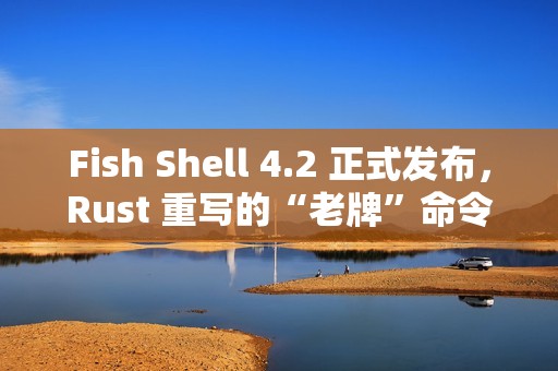 Fish Shell 4.2 正式发布，Rust 重写的“老牌”命令行 Shell