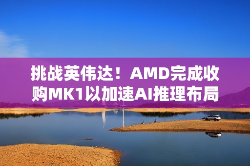 挑战英伟达！AMD完成收购MK1以加速AI推理布局