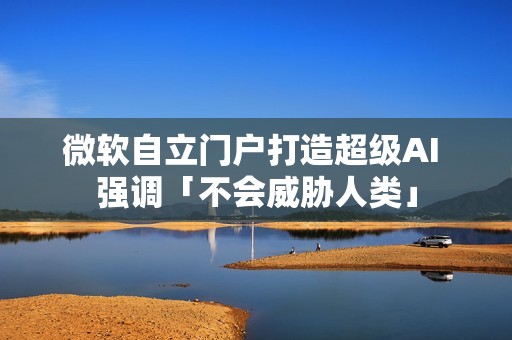 微软自立门户打造超级AI 强调「不会威胁人类」