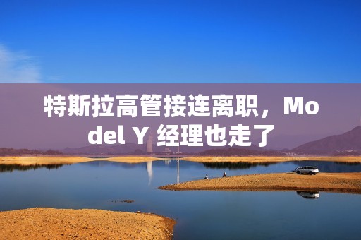 特斯拉高管接连离职，Model Y 经理也走了