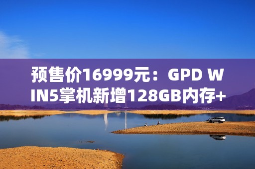 预售价16999元：GPD WIN5掌机新增128GB内存+4TB硬盘旗舰配置，搭载锐龙AI Max+395处理器