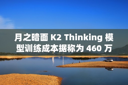 月之暗面 K2 Thinking 模型训练成本据称为 460 万美元