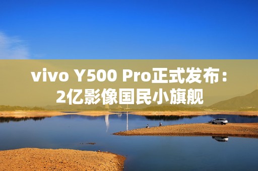 vivo Y500 Pro正式发布：2亿影像国民小旗舰
