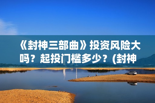 《封神三部曲》投资风险大吗？起投门槛多少？(封神三部曲于适:《封神三部曲》公布演员阵容)