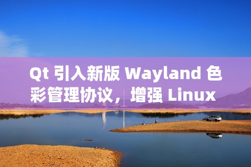 Qt 引入新版 Wayland 色彩管理协议，增强 Linux 桌面显示效果