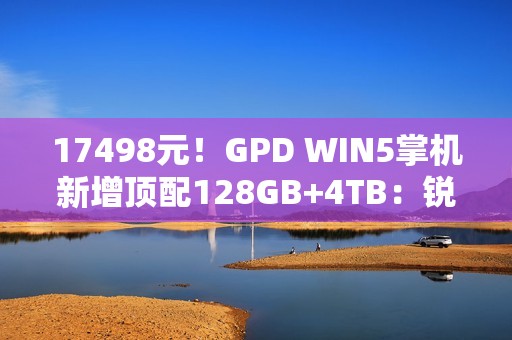 17498元！GPD WIN5掌机新增顶配128GB+4TB：锐龙AI Max+ 395处理器