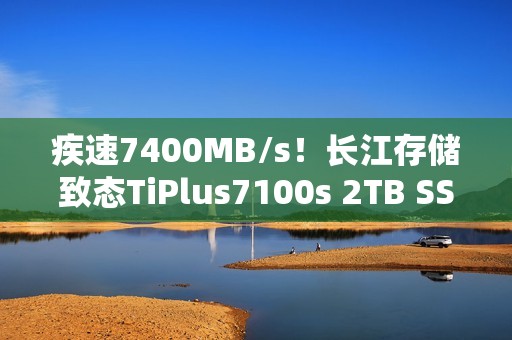 疾速7400MB/s！长江存储致态TiPlus7100s 2TB SSD图赏
