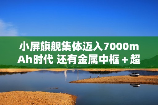 小屏旗舰集体迈入7000mAh时代 还有金属中框＋超声波