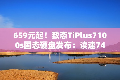 659元起！致态TiPlus7100s固态硬盘发布：读速7400MB/s、可选1/2/4TB
