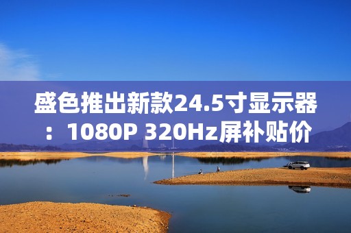 盛色推出新款24.5寸显示器：1080P 320Hz屏补贴价806元