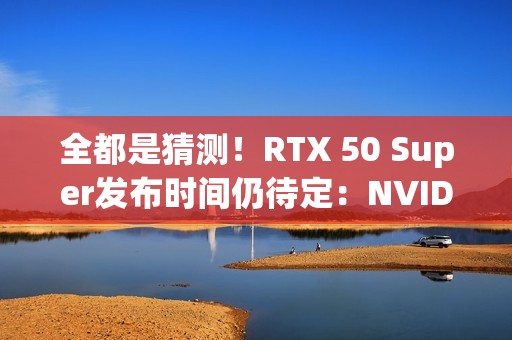 全都是猜测！RTX 50 Super发布时间仍待定：NVIDIA根本不急