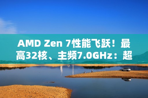 AMD Zen 7性能飞跃！最高32核、主频7.0GHz：超大X3D缓存