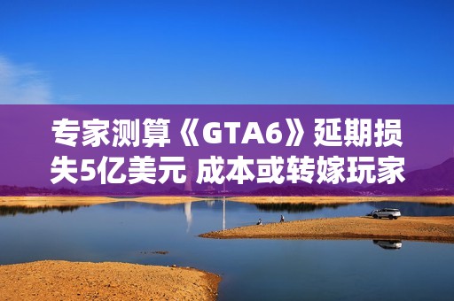 专家测算《GTA6》延期损失5亿美元 成本或转嫁玩家