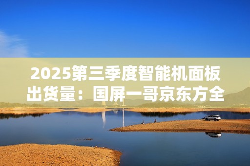 2025第三季度智能机面板出货量：国屏一哥京东方全球第一 为iPhone稳定供货