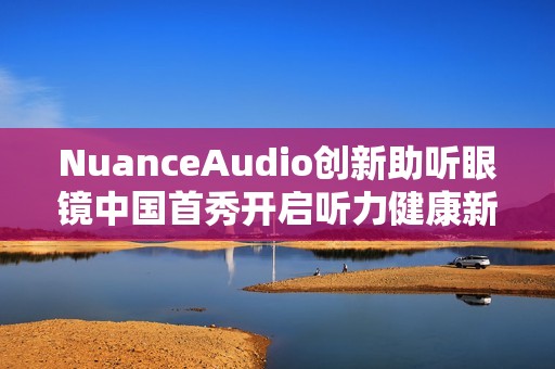 NuanceAudio创新助听眼镜中国首秀开启听力健康新纪元
