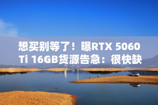 想买别等了！曝RTX 5060 Ti 16GB货源告急：很快缺货涨价