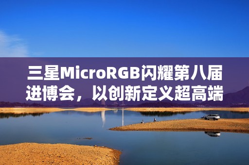 三星MicroRGB闪耀第八届进博会，以创新定义超高端显示新标杆