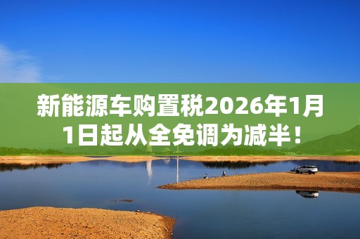 新能源车购置税2026年1月1日起从全免调为减半！