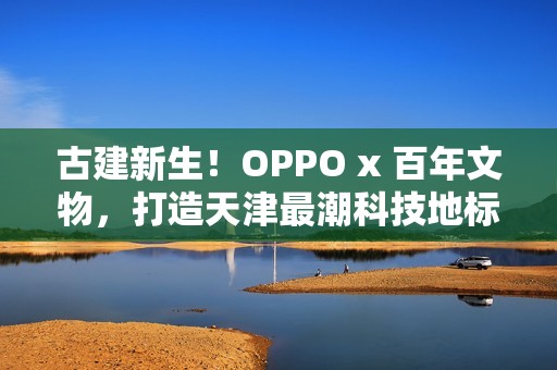 古建新生！OPPO x 百年文物，打造天津最潮科技地标