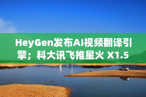 HeyGen发布AI视频翻译引擎；科大讯飞推星火 X1.5；QQ浏览器推出AI+小窗