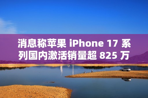 消息称苹果 iPhone 17 系列国内激活销量超 825 万，本月预计可破 1000 万