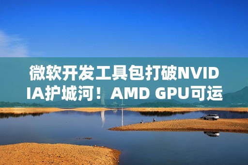 微软开发工具包打破NVIDIA护城河！AMD GPU可运行CUDA代码