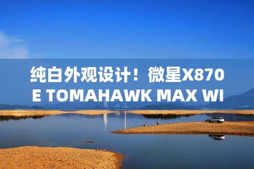 纯白外观设计！微星X870E TOMAHAWK MAX WIFI PZ背插主板首发3299元