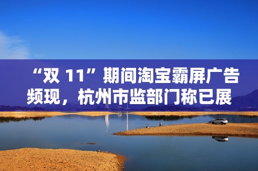 “双 11”期间淘宝霸屏广告频现，杭州市监部门称已展开调查