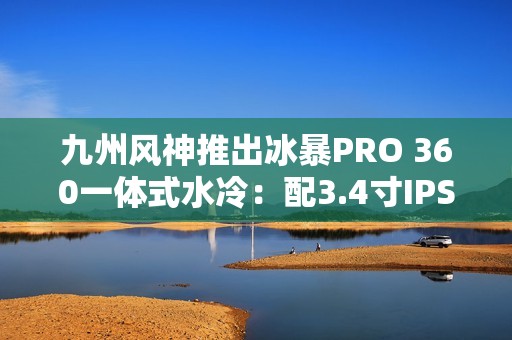 九州风神推出冰暴PRO 360一体式水冷：配3.4寸IPS屏 首发999元