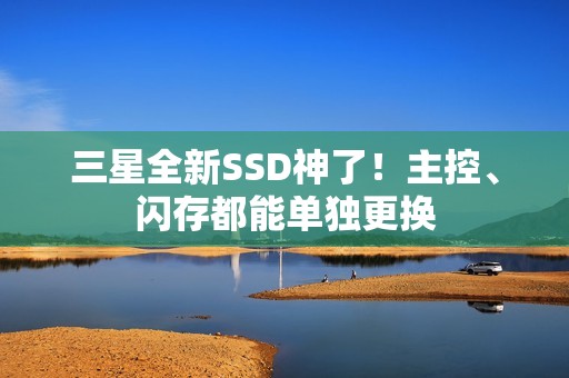 三星全新SSD神了！主控、闪存都能单独更换