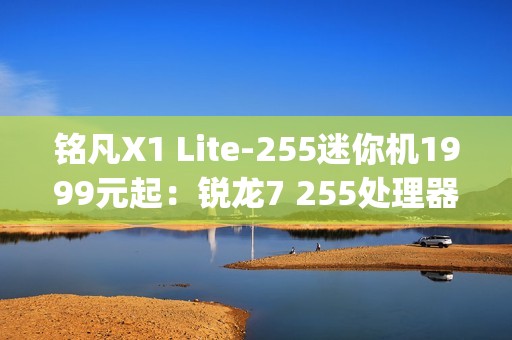 铭凡X1 Lite-255迷你机1999元起：锐龙7 255处理器 0.67kg携带便捷