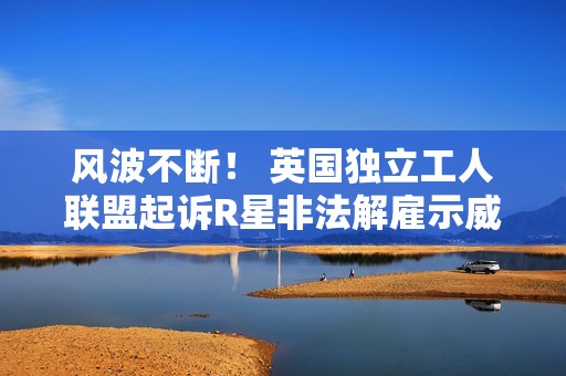 风波不断！ 英国独立工人联盟起诉R星非法解雇示威员工