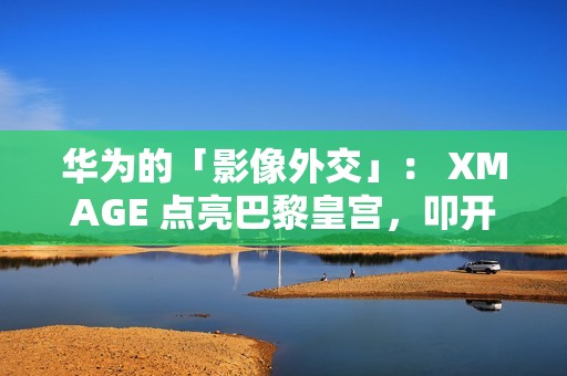 华为的「影像外交」： XMAGE 点亮巴黎皇宫，叩开全球市场大门!