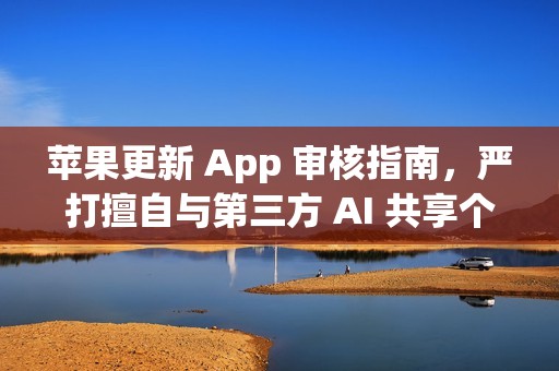 苹果更新 App 审核指南，严打擅自与第三方 AI 共享个人数据的应用