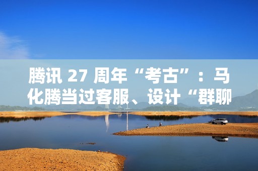 腾讯 27 周年“考古”：马化腾当过客服、设计“群聊”产品是为了约饭……