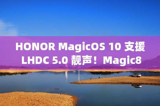 HONOR MagicOS 10 支援 LHDC 5.0 靓声！Magic8 跟「这装置」已预载、一图即睇可升级机型