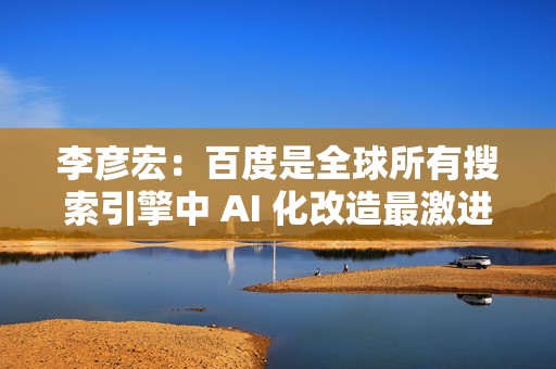 李彦宏：百度是全球所有搜索引擎中 AI 化改造最激进的公司