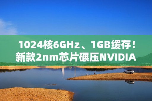 1024核6GHz、1GB缓存！新款2nm芯片碾压NVIDIA