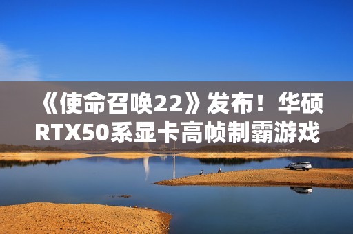 《使命召唤22》发布！华硕RTX50系显卡高帧制霸游戏战场
