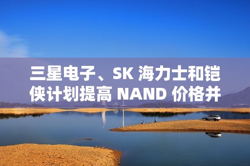 三星电子、SK 海力士和铠侠计划提高 NAND 价格并减产