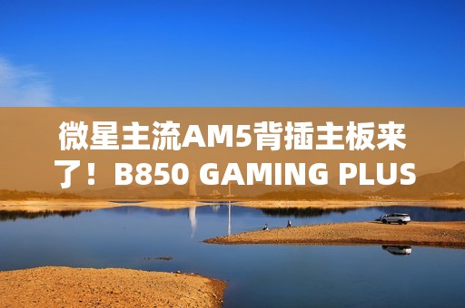 微星主流AM5背插主板来了！B850 GAMING PLUS WIFI PZ正式上市：1699元