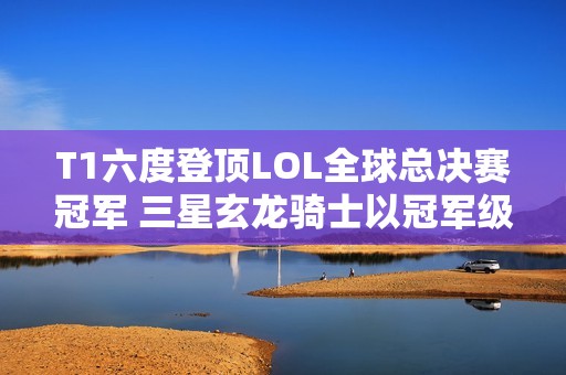 T1六度登顶LOL全球总决赛冠军 三星玄龙骑士以冠军级装备点亮竞技梦想