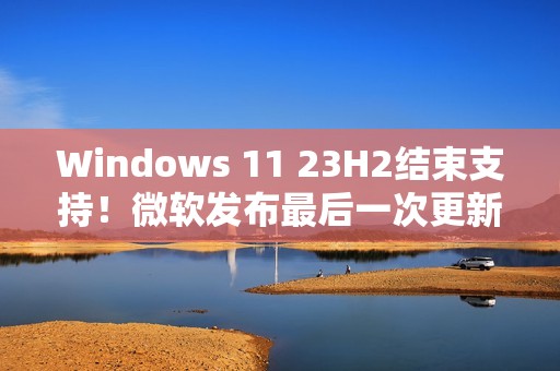 Windows 11 23H2结束支持！微软发布最后一次更新