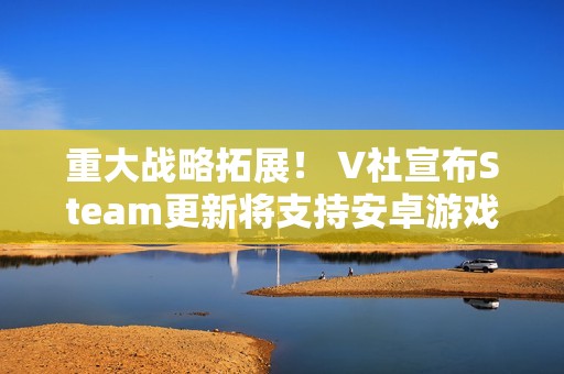 重大战略拓展！ V社宣布Steam更新将支持安卓游戏