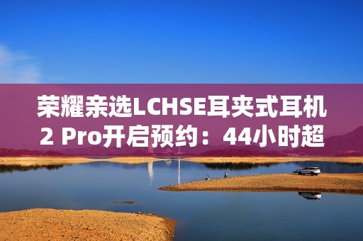 荣耀亲选LCHSE耳夹式耳机2 Pro开启预约：44小时超长续航！