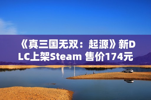 《真三国无双：起源》新DLC上架Steam 售价174元