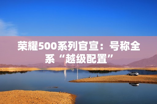 荣耀500系列官宣：号称全系“越级配置”
