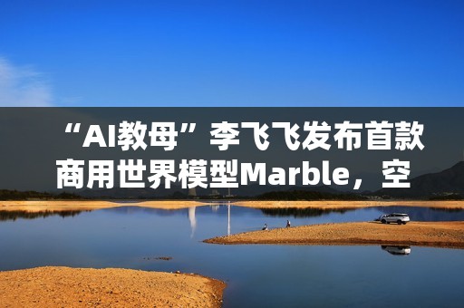 “AI教母”李飞飞发布首款商用世界模型Marble，空间智能更近一步