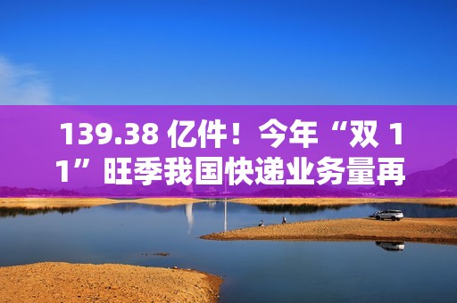 139.38 亿件！今年“双 11”旺季我国快递业务量再创新高